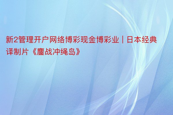 新2管理开户网络博彩现金博彩业 | 日本经典译制片《鏖战冲绳岛》