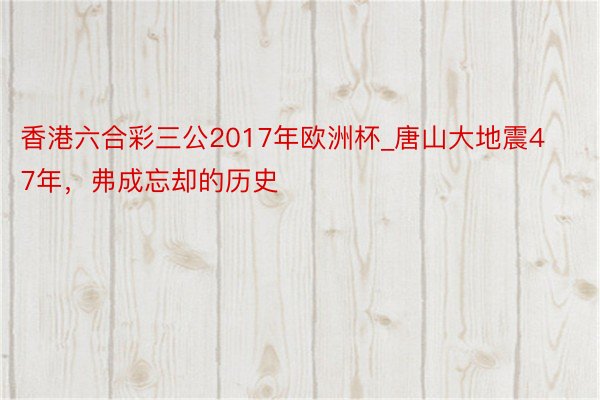 香港六合彩三公2017年欧洲杯_唐山大地震47年，弗成忘却的历史