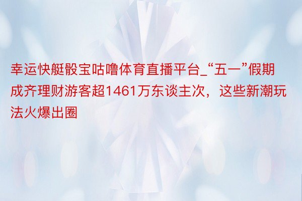 幸运快艇骰宝咕噜体育直播平台_“五一”假期成齐理财游客超1461万东谈主次，这些新潮玩法火爆出圈