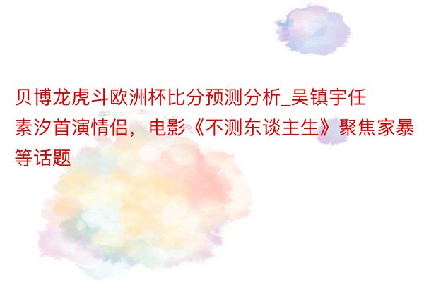 贝博龙虎斗欧洲杯比分预测分析_吴镇宇任素汐首演情侣，电影《不测东谈主生》聚焦家暴等话题