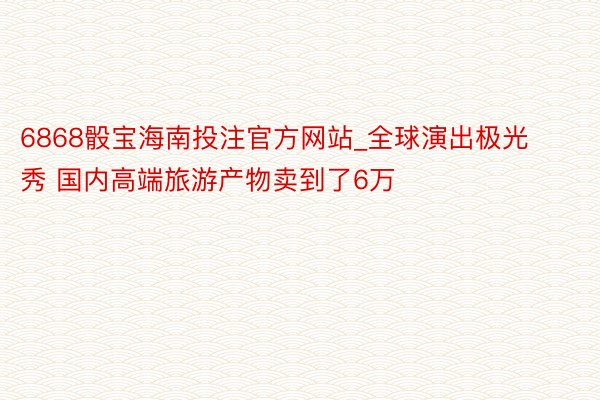 6868骰宝海南投注官方网站_全球演出极光秀 国内高端旅游产物卖到了6万