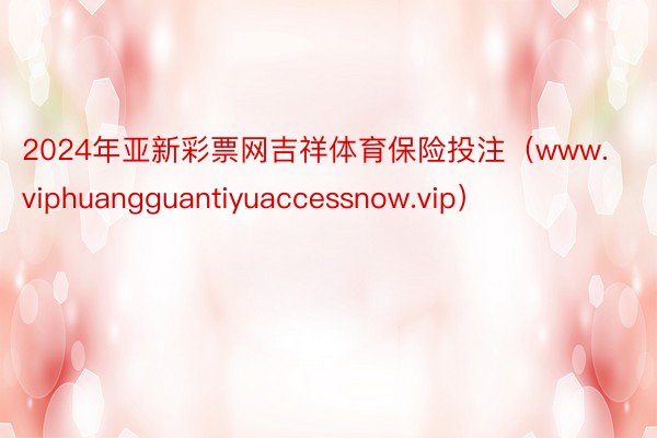 2024年亚新彩票网吉祥体育保险投注（www.viphuangguantiyuaccessnow.vip）