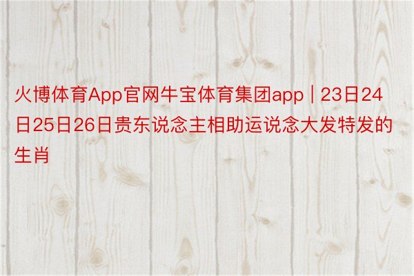 火博体育App官网牛宝体育集团app | 23日24日25日26日贵东说念主相助运说念大发特发的生肖