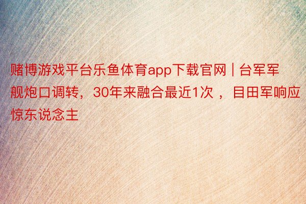 赌博游戏平台乐鱼体育app下载官网 | 台军军舰炮口调转，30年来融合最近1次 ，目田军响应惊东说念主