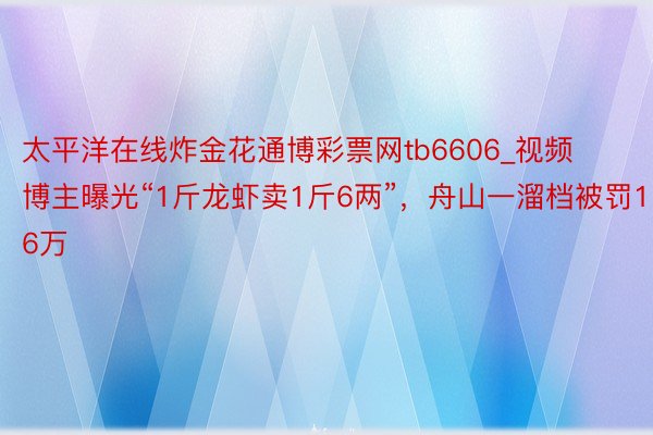 太平洋在线炸金花通博彩票网tb6606_视频博主曝光“1斤龙虾卖1斤6两”，舟山一溜档被罚16万