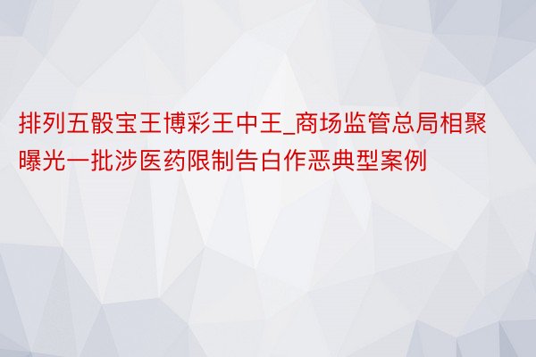 排列五骰宝王博彩王中王_商场监管总局相聚曝光一批涉医药限制告白作恶典型案例