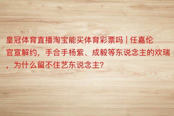 皇冠体育直播淘宝能买体育彩票吗 | 任嘉伦官宣解约，手合手杨紫、成毅等东说念主的欢瑞，为什么留不住艺东说念主？