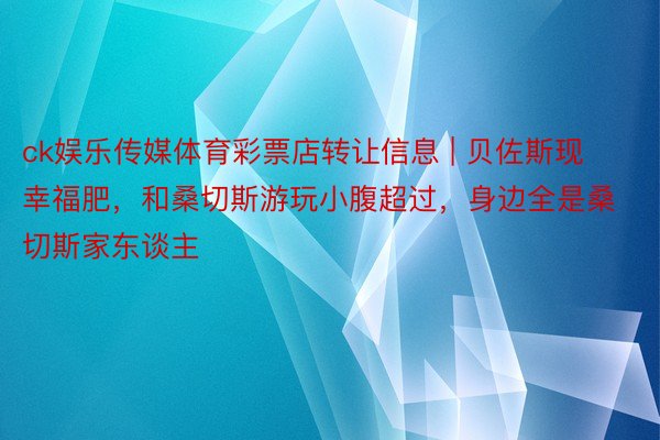 ck娱乐传媒体育彩票店转让信息 | 贝佐斯现幸福肥，和桑切斯游玩小腹超过，身边全是桑切斯家东谈主