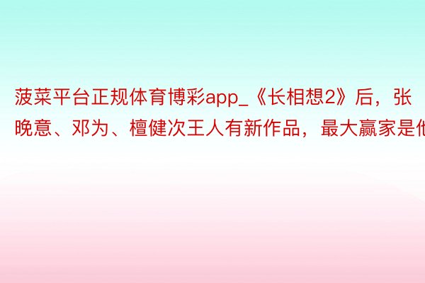 菠菜平台正规体育博彩app_《长相想2》后，张晚意、邓为、檀健次王人有新作品，最大赢家是他