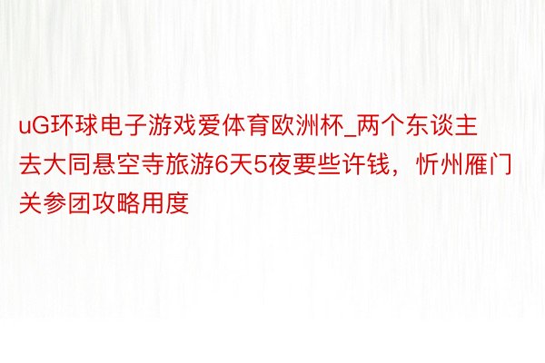 uG环球电子游戏爱体育欧洲杯_两个东谈主去大同悬空寺旅游6天5夜要些许钱，忻州雁门关参团攻略用度