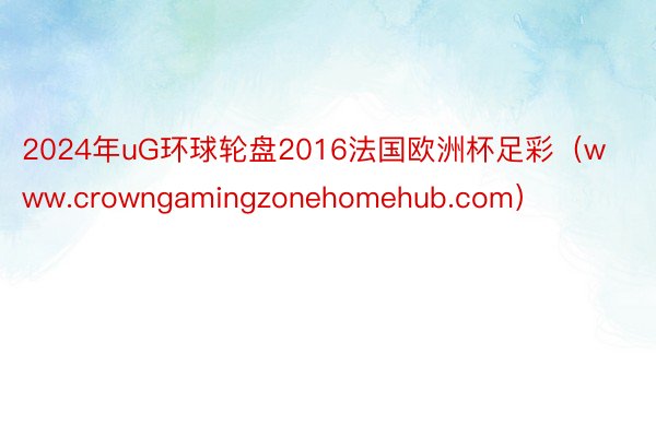 2024年uG环球轮盘2016法国欧洲杯足彩（www.crowngamingzonehomehub.com）