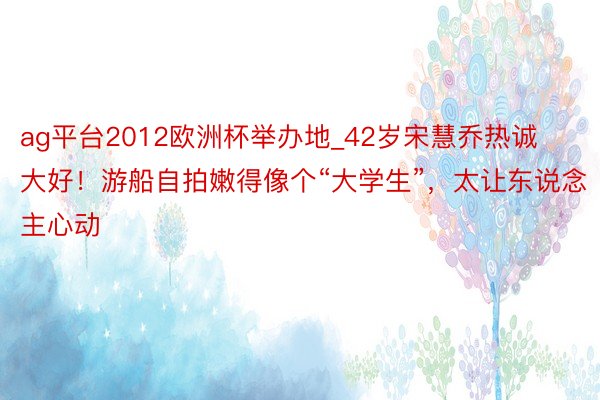 ag平台2012欧洲杯举办地_42岁宋慧乔热诚大好！游船自拍嫩得像个“大学生”，太让东说念主心动