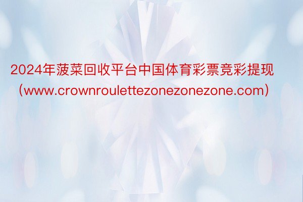 2024年菠菜回收平台中国体育彩票竞彩提现（www.crownroulettezonezonezone.com）