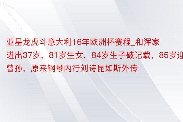 亚星龙虎斗意大利16年欧洲杯赛程_和浑家进出37岁，81岁生女，84岁生子破记载，85岁迎来曾孙，原来钢琴内行刘诗昆如斯外传