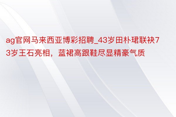 ag官网马来西亚博彩招聘_43岁田朴珺联袂73岁王石亮相，蓝裙高跟鞋尽显精豪气质