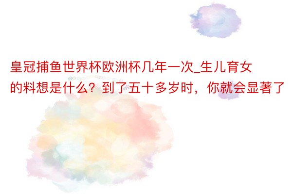 皇冠捕鱼世界杯欧洲杯几年一次_生儿育女的料想是什么？到了五十多岁时，你就会显著了