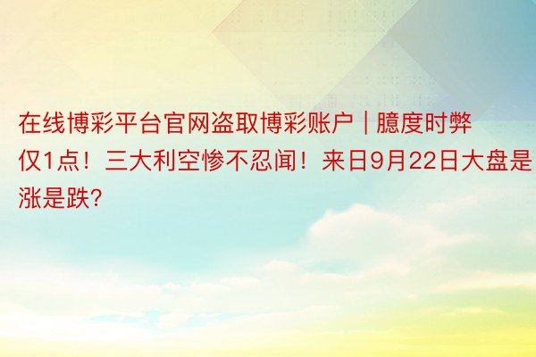 在线博彩平台官网盗取博彩账户 | 臆度时弊仅1点！三大利空惨不忍闻！来日9月22日大盘是涨是跌？