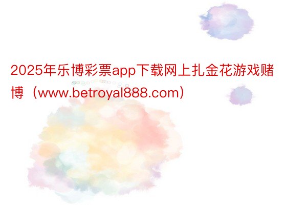 2025年乐博彩票app下载网上扎金花游戏赌博（www.betroyal888.com）