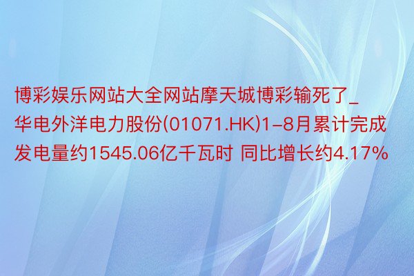 博彩娱乐网站大全网站摩天城博彩输死了_华电外洋电力股份(01071.HK)1-8月累计完成发电量约1545.06亿千瓦时 同比增长约4.17%