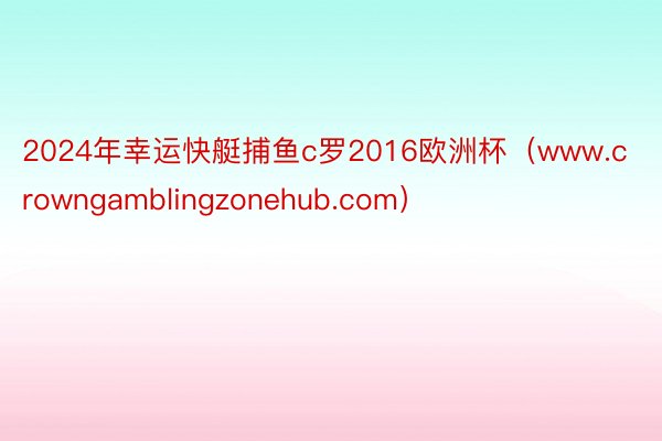 2024年幸运快艇捕鱼c罗2016欧洲杯(www.crowngamblingzonehub.com)